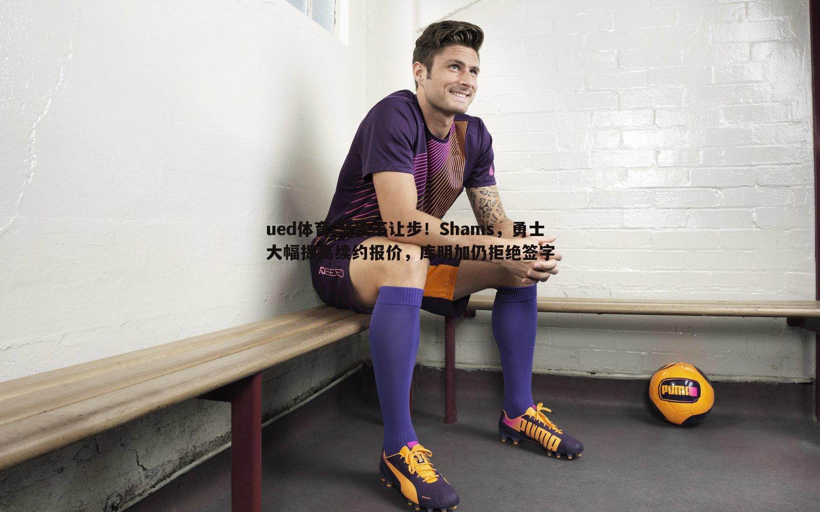 ued体育-坚决不让步！Shams，勇士大幅提高续约报价，库明加仍拒绝签字